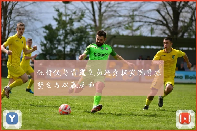 独行侠与雷霆交易选秀权实现资源整合与双赢局面