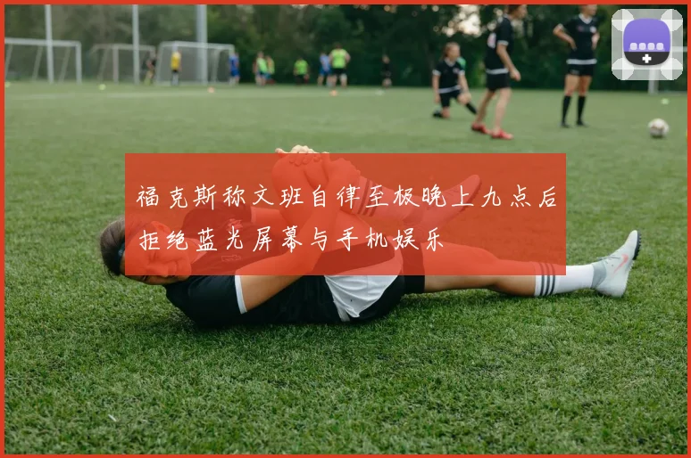 福克斯称文班自律至极晚上九点后拒绝蓝光屏幕与手机娱乐