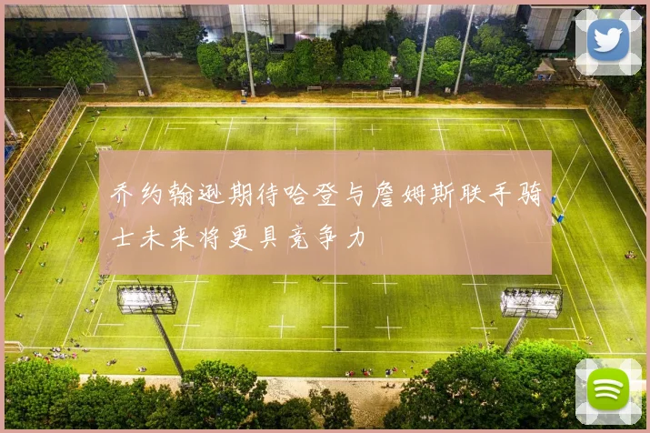 乔约翰逊期待哈登与詹姆斯联手骑士未来将更具竞争力