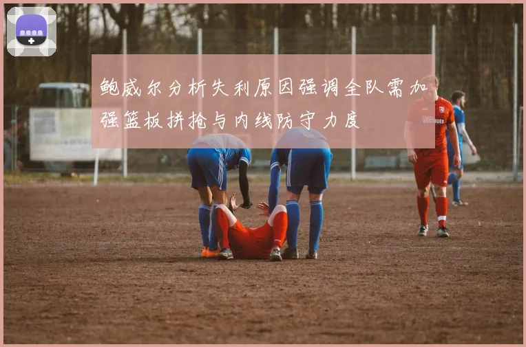 鲍威尔分析失利原因强调全队需加强篮板拼抢与内线防守力度