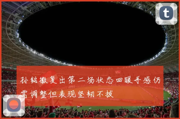 孙铭徽复出第二场状态回暖手感仍需调整但表现坚韧不拔