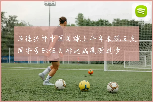 马德兴评中国足球上半年表现五支国字号队伍目标达成展现进步