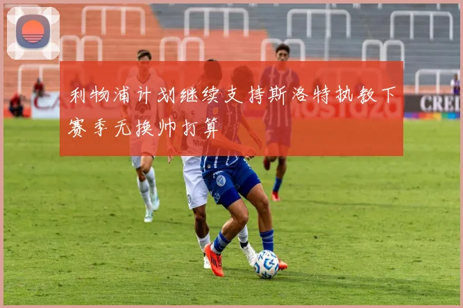 利物浦计划继续支持斯洛特执教下赛季无换帅打算