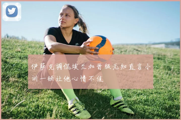 伊萨克调侃埃兰加晋级无知直言小训一顿让他心情不佳
