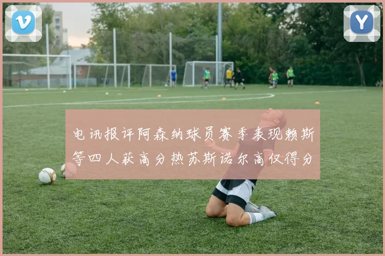 电讯报评阿森纳球员赛季表现赖斯等四人获高分热苏斯诺尔高仅得分