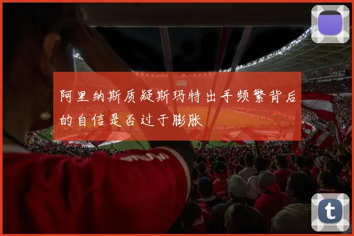 阿里纳斯质疑斯玛特出手频繁背后的自信是否过于膨胀