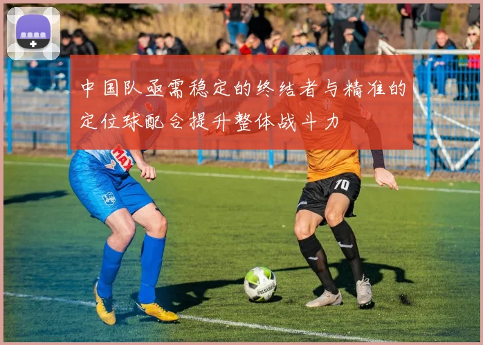 中国队亟需稳定的终结者与精准的定位球配合提升整体战斗力