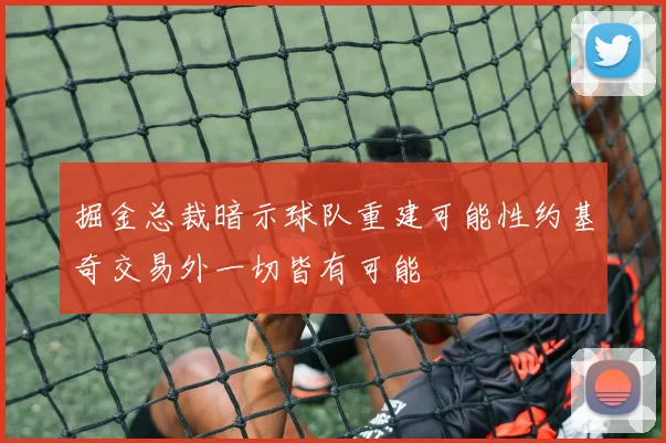 掘金总裁暗示球队重建可能性约基奇交易外一切皆有可能