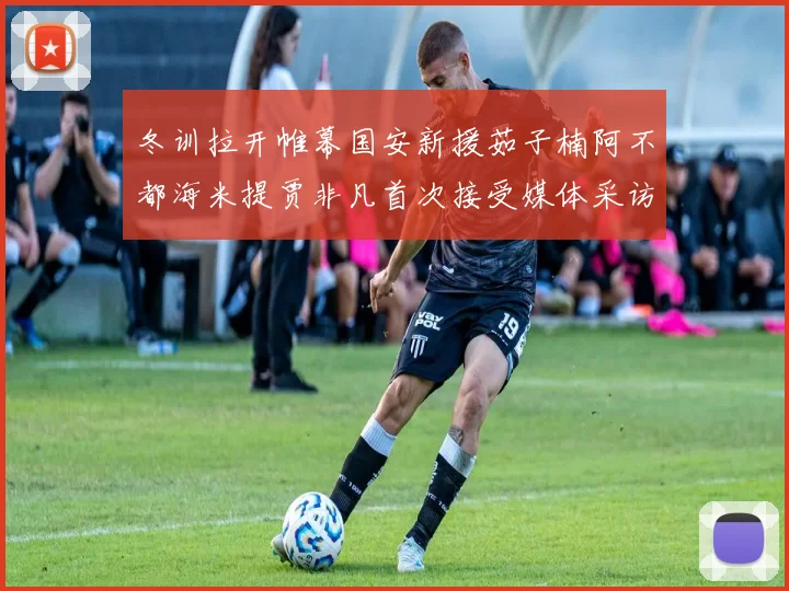 冬训拉开帷幕国安新援茹子楠阿不都海米提贾非凡首次接受媒体采访分享心声
