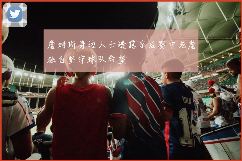 詹姆斯身边人士透露季后赛中老詹独自坚守球队希望