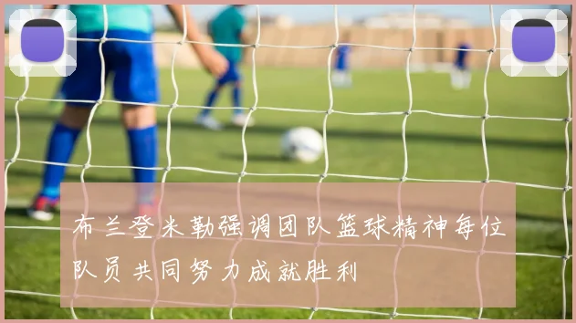 布兰登米勒强调团队篮球精神每位队员共同努力成就胜利