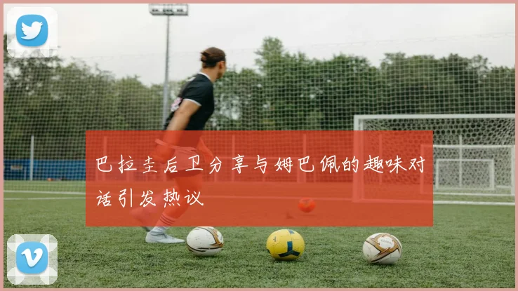 巴拉圭后卫分享与姆巴佩的趣味对话引发热议
