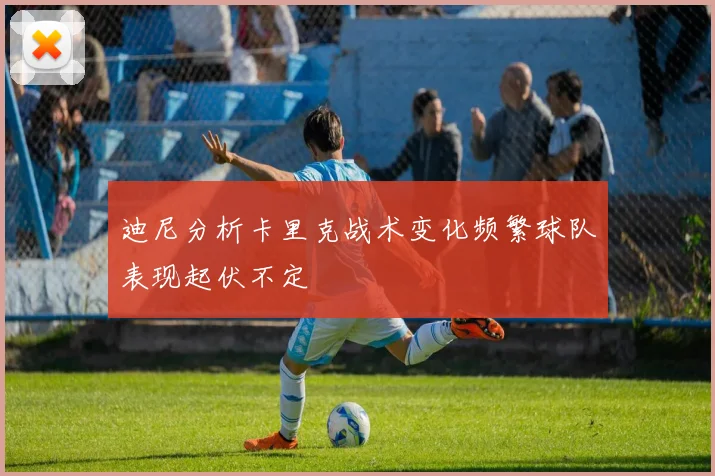 迪尼分析卡里克战术变化频繁球队表现起伏不定