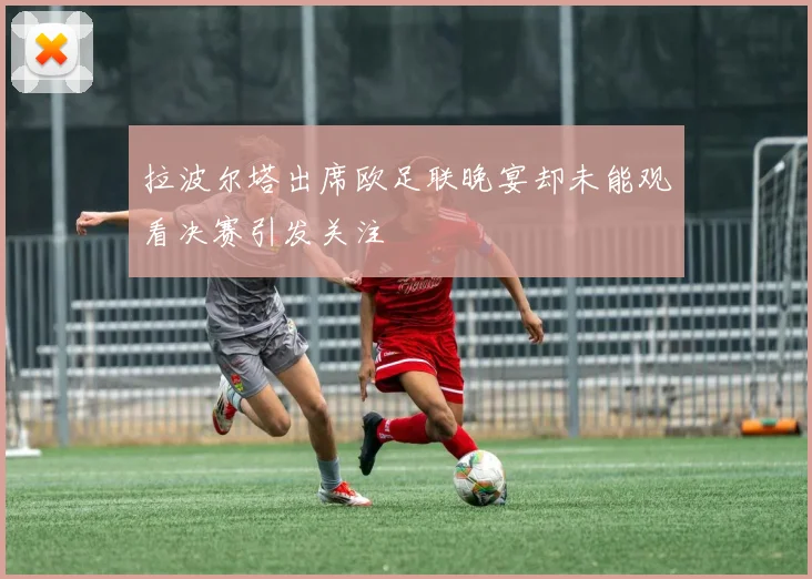 拉波尔塔出席欧足联晚宴却未能观看决赛引发关注